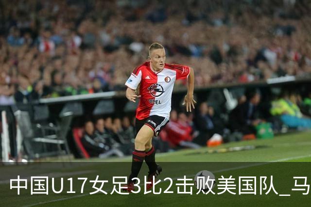 中国U17女足3比2击败美国队 马晓旭：球队太争气了！