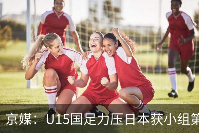 京媒：U15国足力压日本获小组第二，进入U15世界杯第二层级