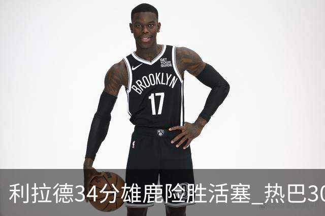 利拉德34分雄鹿险胜活塞 热巴30+11热火擒灰熊