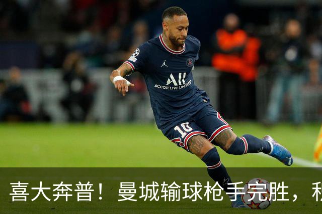 喜大奔普！曼城输球枪手完胜，积分追平，英超终于松了口气