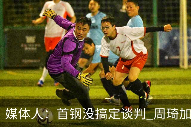 媒体人：首钢没搞定谈判 周琦加盟可能要黄