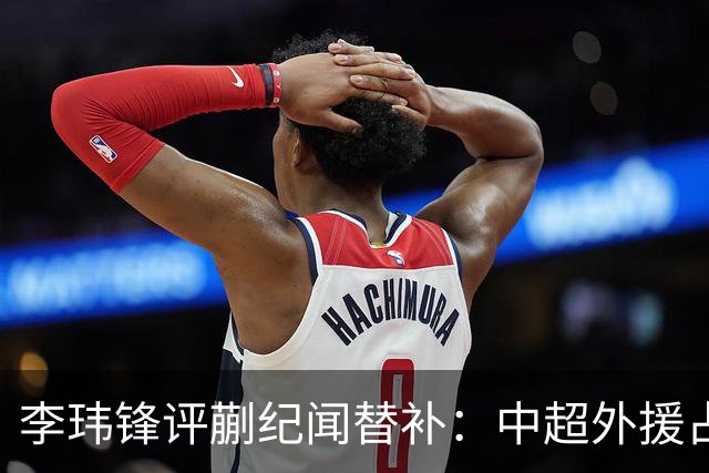 李玮锋评蒯纪闻替补：中超外援占中场56%，青训差距在对抗？