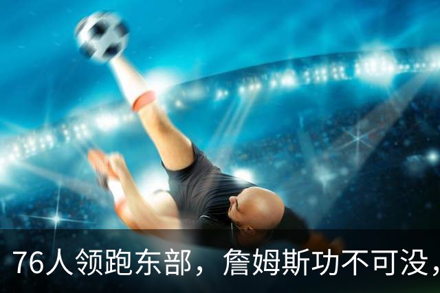 76人领跑东部，詹姆斯功不可没，但恩比德出战5胜0负成为假象